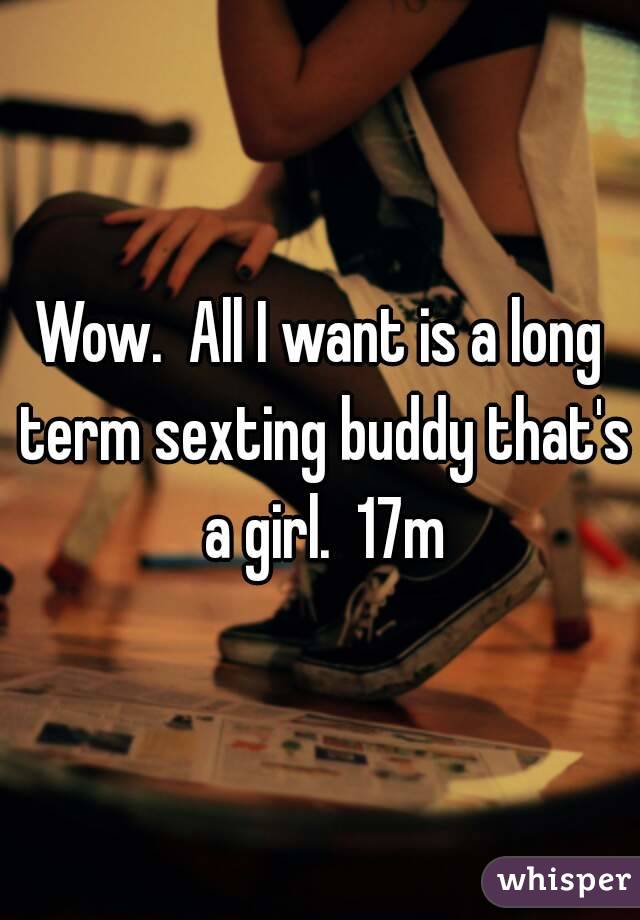 Wow.  All I want is a long term sexting buddy that's a girl.  17m