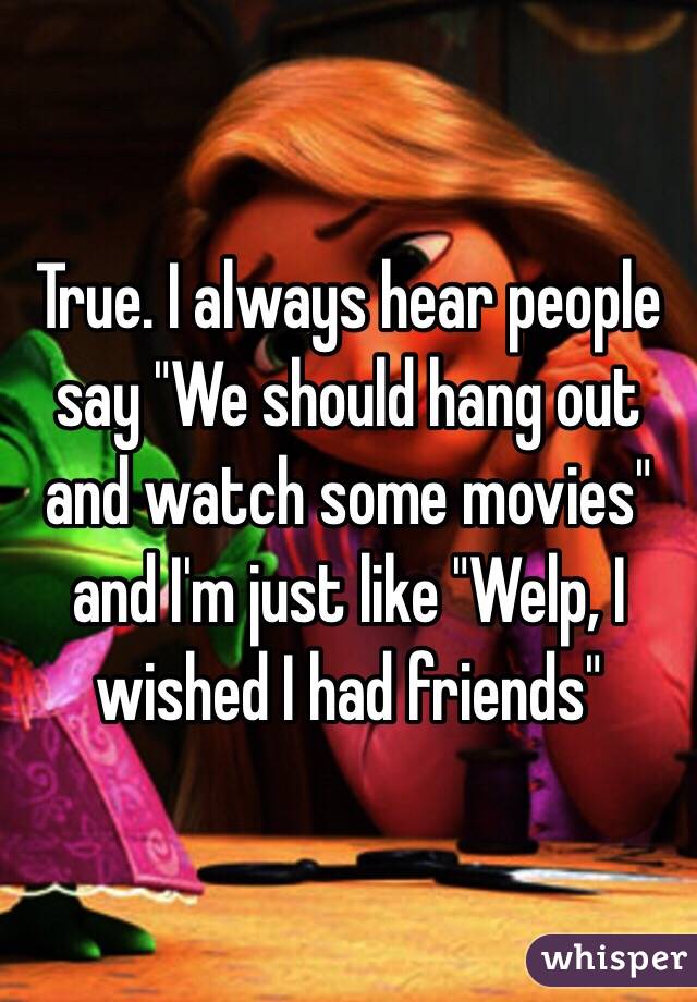 True. I always hear people say "We should hang out and watch some movies" and I'm just like "Welp, I wished I had friends"