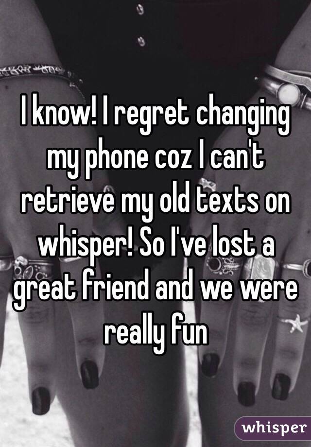 I know! I regret changing my phone coz I can't retrieve my old texts on whisper! So I've lost a great friend and we were really fun