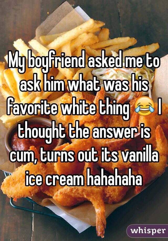 My boyfriend asked me to ask him what was his favorite white thing 😂 I thought the answer is cum, turns out its vanilla ice cream hahahaha