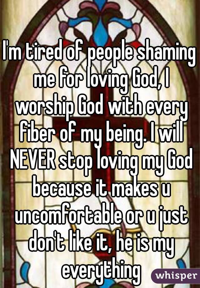 I'm tired of people shaming me for loving God, I worship God with every fiber of my being. I will NEVER stop loving my God because it makes u uncomfortable or u just don't like it, he is my everything