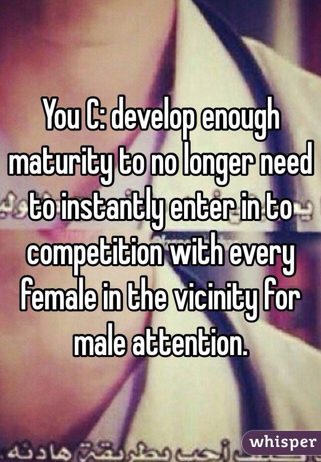 You C: develop enough maturity to no longer need to instantly enter in to competition with every female in the vicinity for male attention. 