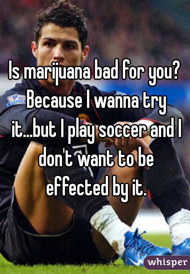 Is marijuana bad for you? Because I wanna try it...but I play soccer and I don't want to be effected by it.