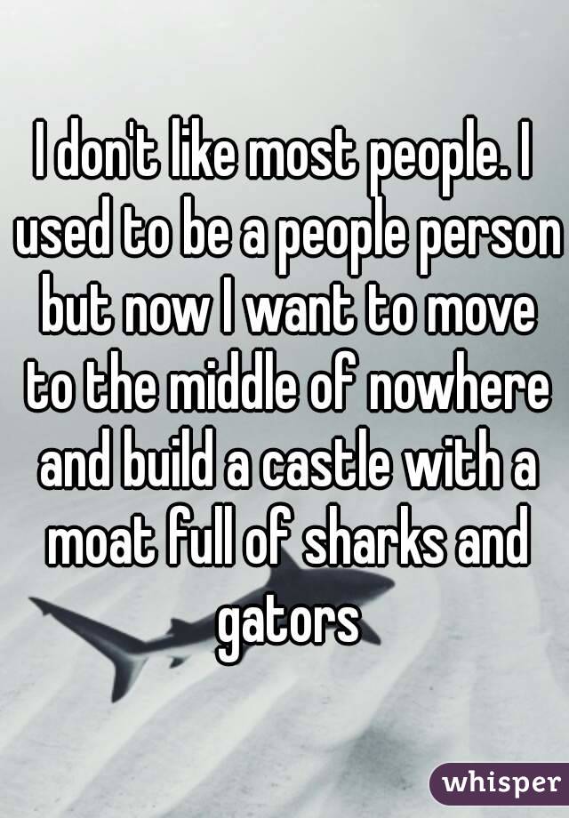 I don't like most people. I used to be a people person but now I want to move to the middle of nowhere and build a castle with a moat full of sharks and gators