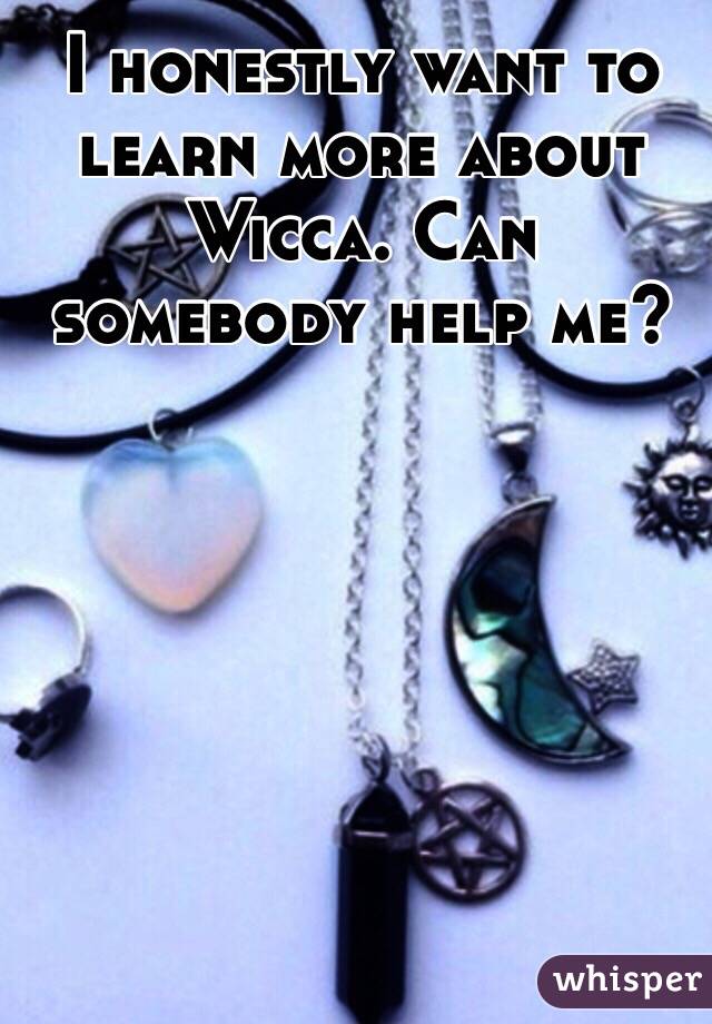 I honestly want to learn more about Wicca. Can somebody help me?