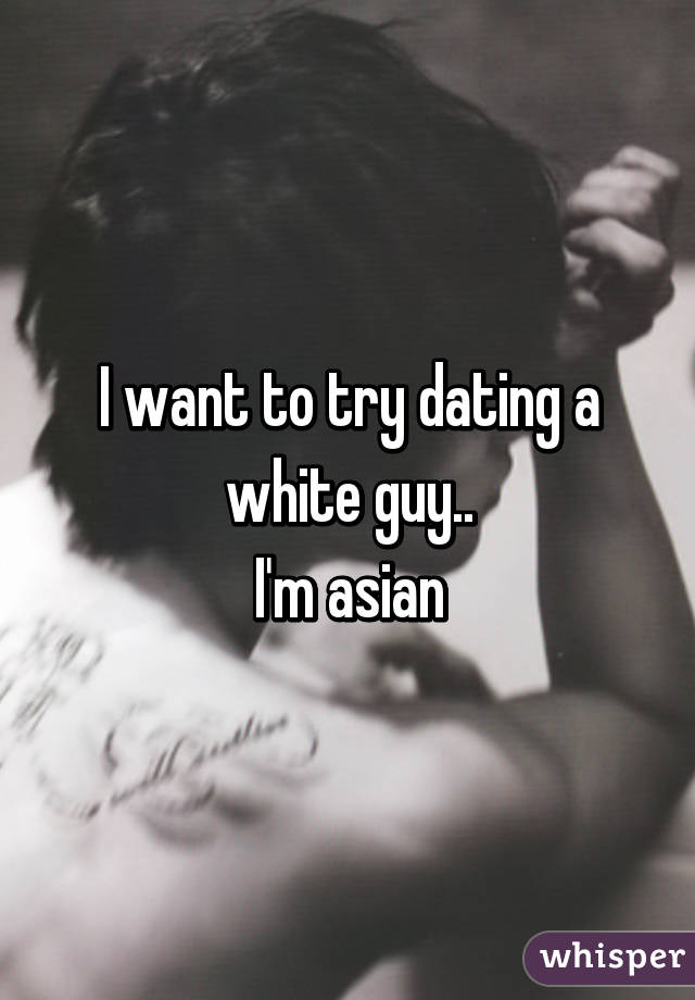 I want to try dating a white guy..
I'm asian