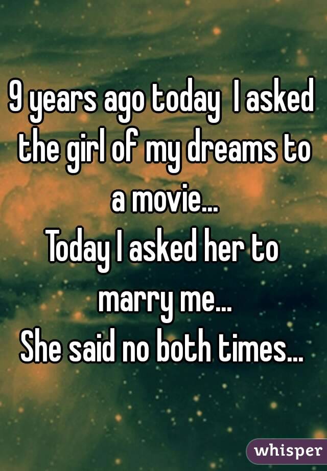 9 years ago today  I asked the girl of my dreams to a movie...
Today I asked her to marry me...
She said no both times...