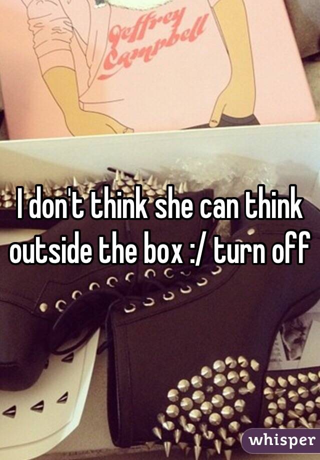 I don't think she can think outside the box :/ turn off