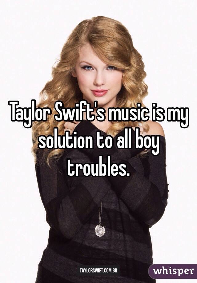 Taylor Swift's music is my solution to all boy troubles.