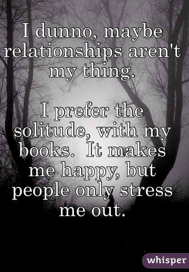 I dunno, maybe relationships aren't my thing.

I prefer the solitude, with my books.  It makes me happy, but people only stress me out.