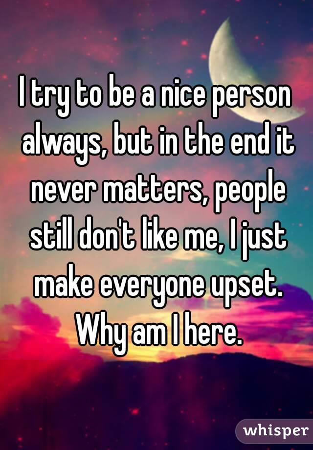 I try to be a nice person always, but in the end it never matters, people still don't like me, I just make everyone upset. Why am I here.