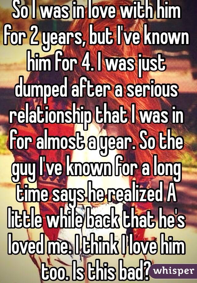 So I was in love with him for 2 years, but I've known him for 4. I was just dumped after a serious relationship that I was in for almost a year. So the guy I've known for a long time says he realized A little while back that he's loved me. I think I love him too. Is this bad?