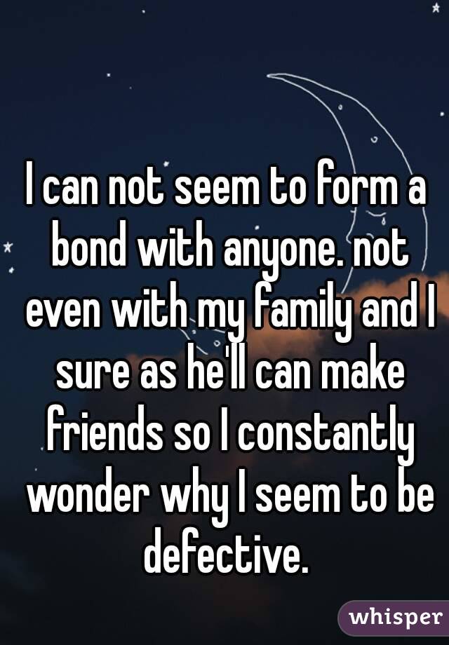 I can not seem to form a bond with anyone. not even with my family and I sure as he'll can make friends so I constantly wonder why I seem to be defective. 