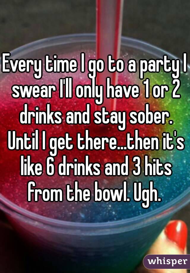 Every time I go to a party I swear I'll only have 1 or 2 drinks and stay sober. Until I get there...then it's like 6 drinks and 3 hits from the bowl. Ugh. 