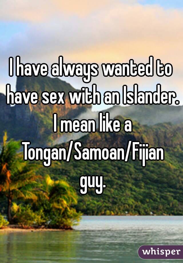 I have always wanted to have sex with an Islander. I mean like a Tongan/Samoan/Fijian guy.