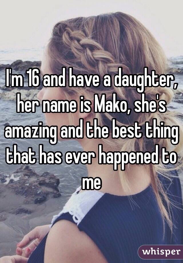 I'm 16 and have a daughter, her name is Mako, she's amazing and the best thing that has ever happened to me