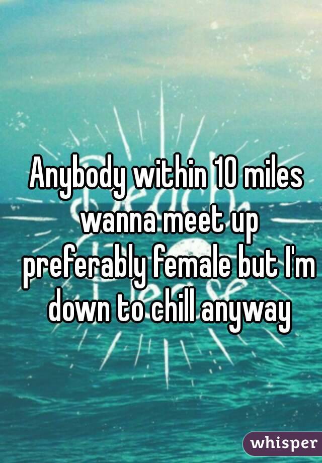 Anybody within 10 miles wanna meet up preferably female but I'm down to chill anyway