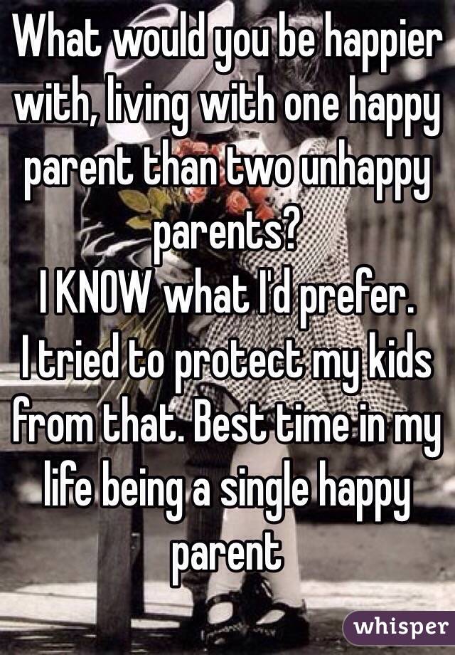 What would you be happier with, living with one happy parent than two unhappy parents? 
I KNOW what I'd prefer.
I tried to protect my kids from that. Best time in my life being a single happy parent