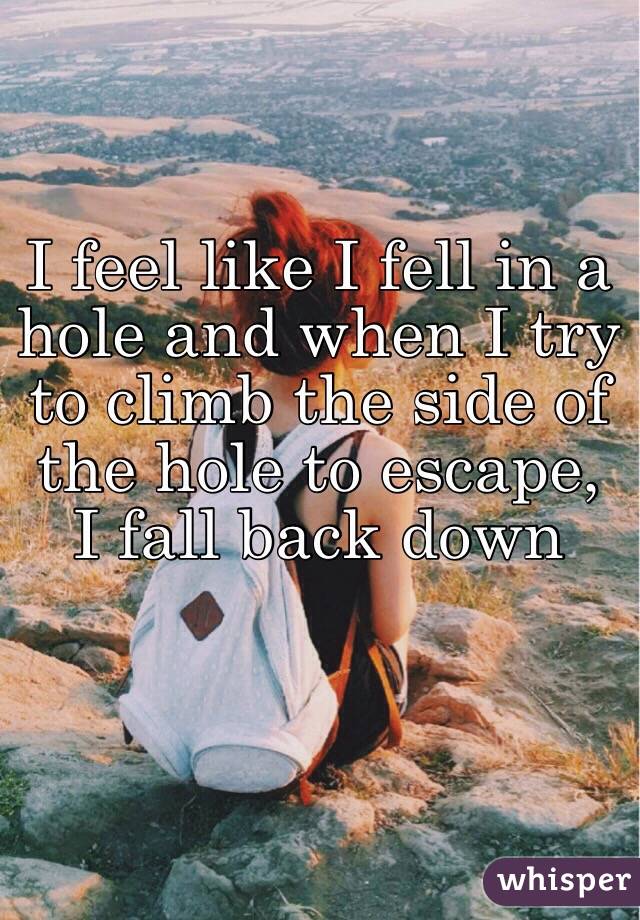 I feel like I fell in a hole and when I try to climb the side of the hole to escape, I fall back down 