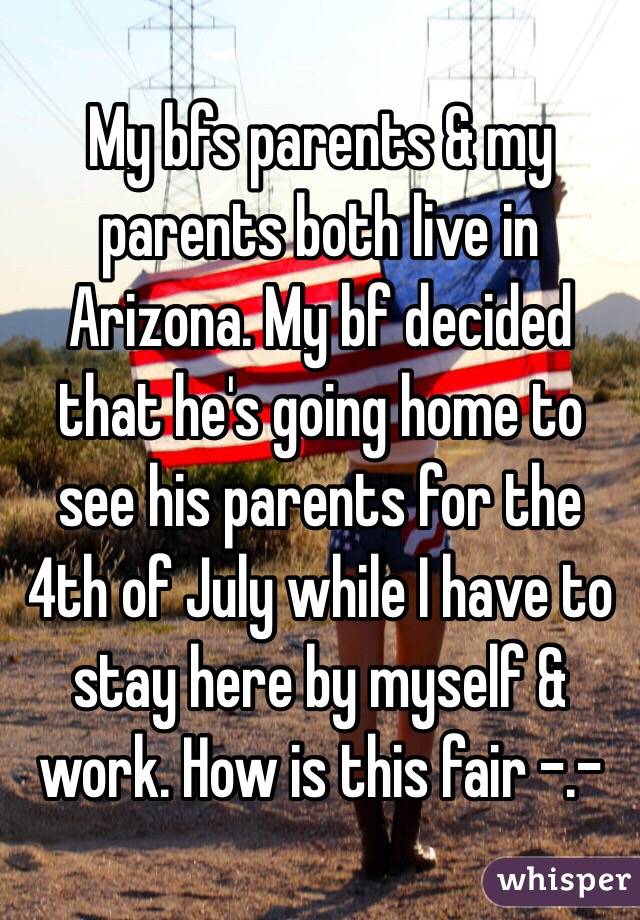 My bfs parents & my parents both live in Arizona. My bf decided that he's going home to see his parents for the 4th of July while I have to stay here by myself & work. How is this fair -.- 