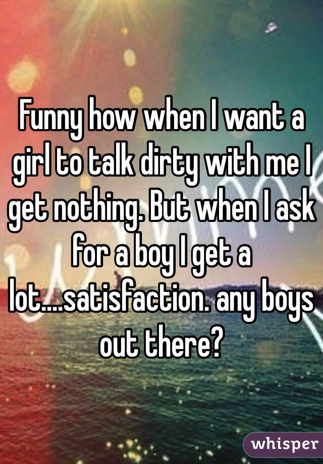 Funny how when I want a girl to talk dirty with me I get nothing. But when I ask for a boy I get a lot....satisfaction. any boys out there?