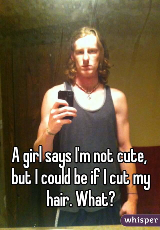 A girl says I'm not cute, but I could be if I cut my hair. What?