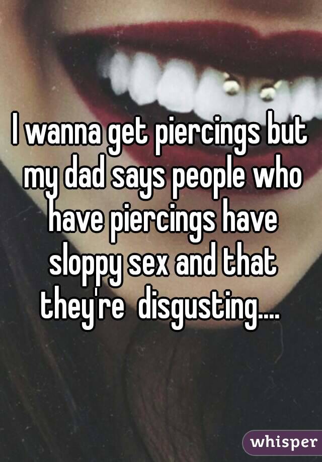 I wanna get piercings but my dad says people who have piercings have sloppy sex and that they're  disgusting.... 