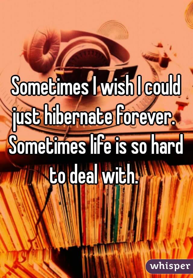 Sometimes I wish I could just hibernate forever.  
Sometimes life is so hard to deal with.  