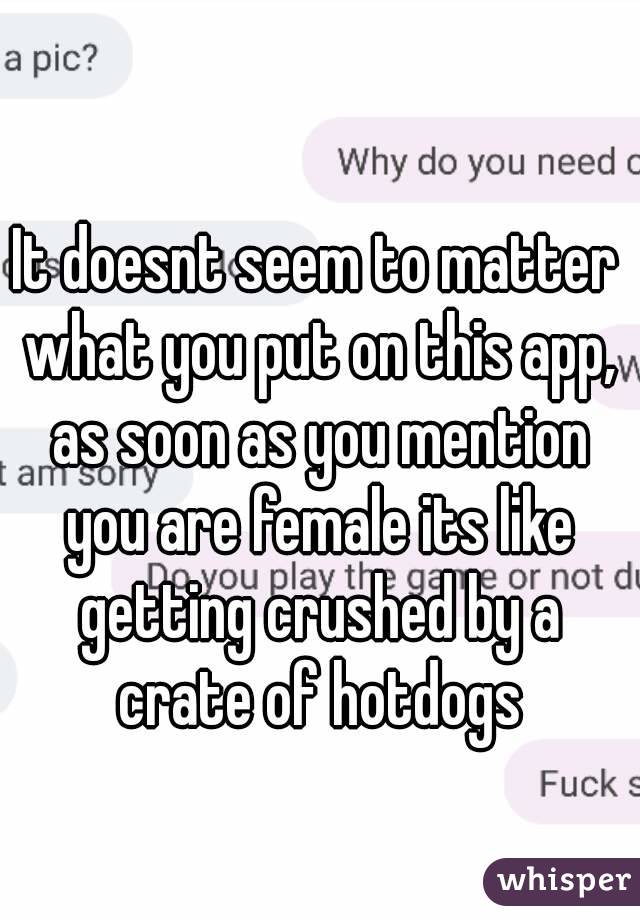 It doesnt seem to matter what you put on this app, as soon as you mention you are female its like getting crushed by a crate of hotdogs