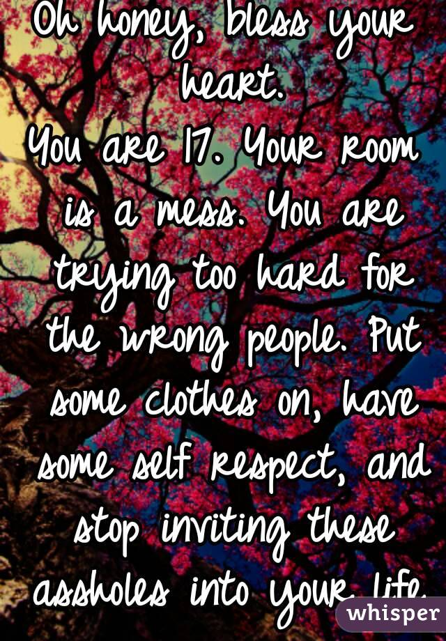 Oh honey, bless your heart.
You are 17. Your room is a mess. You are trying too hard for the wrong people. Put some clothes on, have some self respect, and stop inviting these assholes into your life.