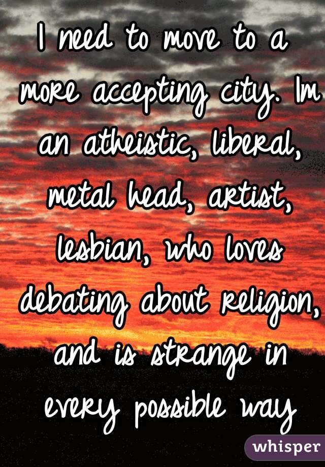 I need to move to a more accepting city. Im an atheistic, liberal, metal head, artist, lesbian, who loves debating about religion, and is strange in every possible way