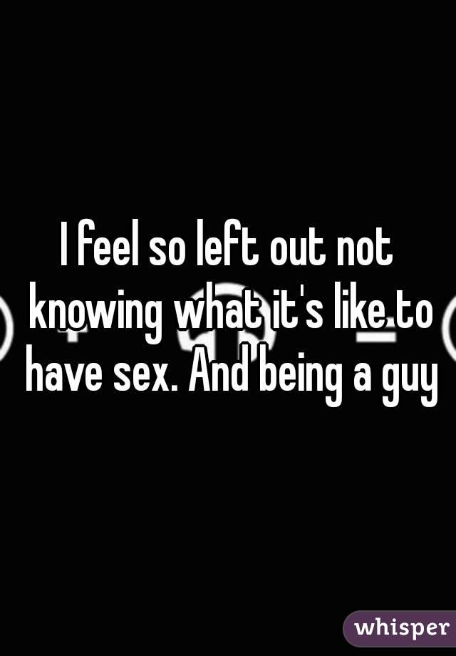 I feel so left out not knowing what it's like to have sex. And being a guy