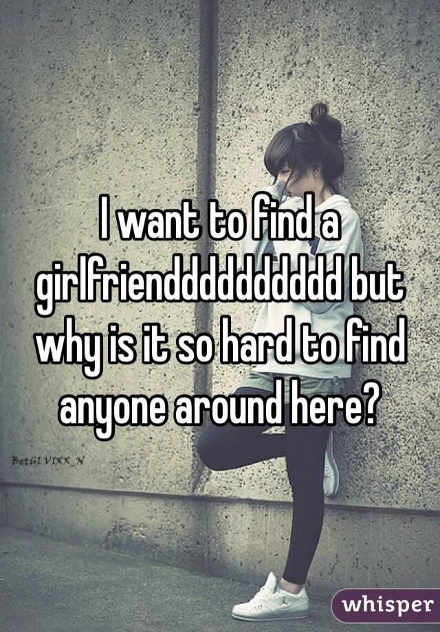 I want to find a girlfriendddddddddd but why is it so hard to find anyone around here?