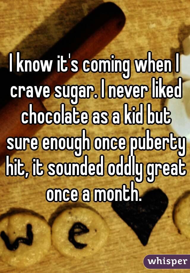 I know it's coming when I crave sugar. I never liked chocolate as a kid but sure enough once puberty hit, it sounded oddly great once a month. 