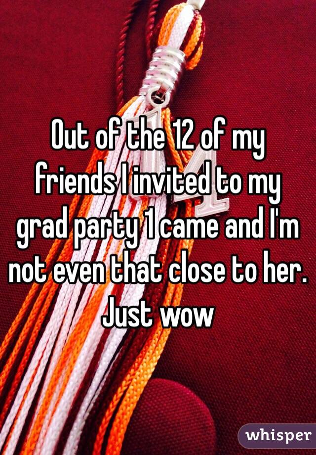 Out of the 12 of my friends I invited to my grad party 1 came and I'm not even that close to her. Just wow