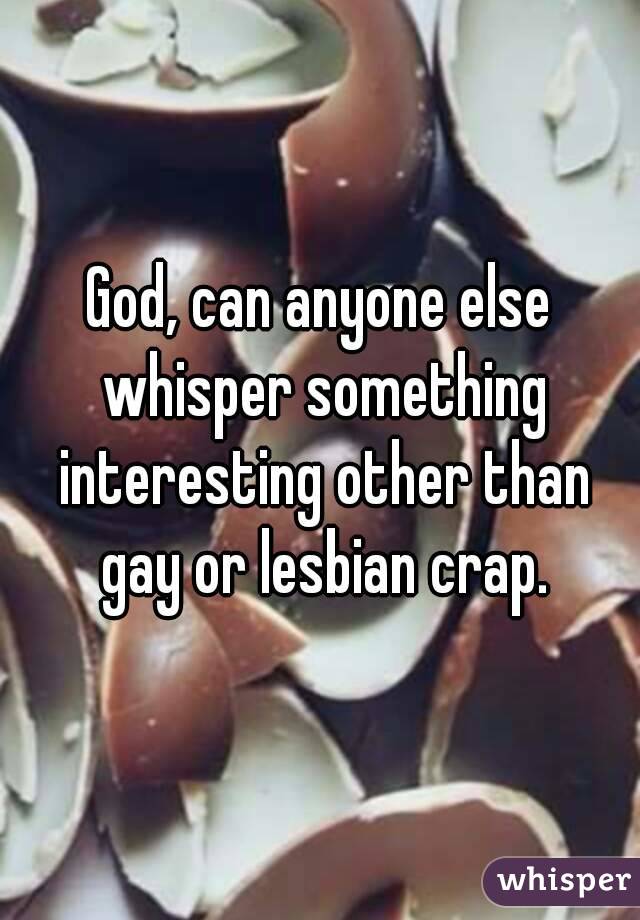 God, can anyone else whisper something interesting other than gay or lesbian crap.