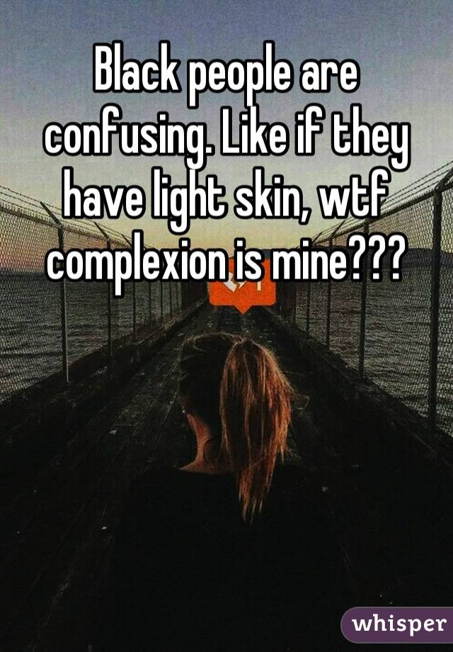 Black people are confusing. Like if they have light skin, wtf complexion is mine???