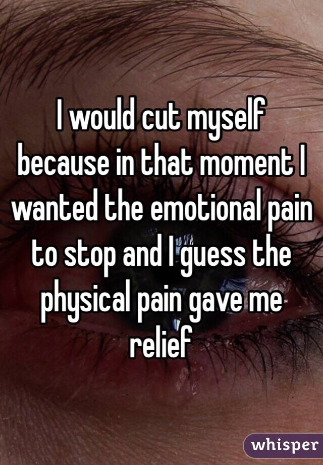 I would cut myself because in that moment I wanted the emotional pain to stop and I guess the physical pain gave me relief 