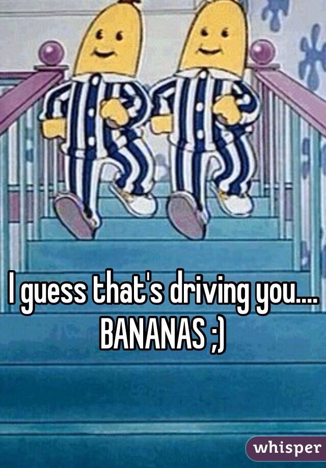 I guess that's driving you.... BANANAS ;)