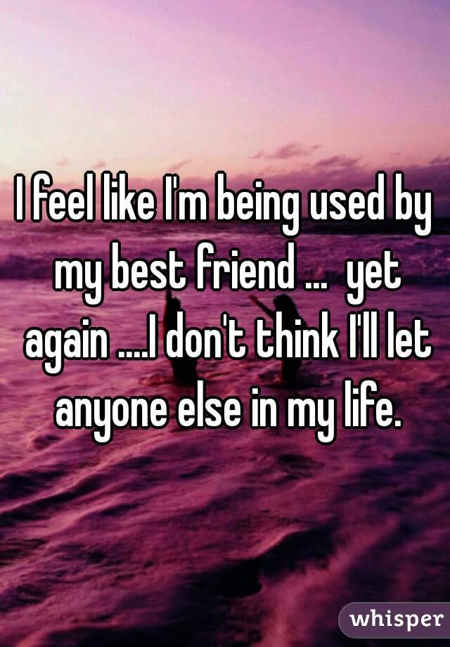 I feel like I'm being used by my best friend ...  yet again ....I don't think I'll let anyone else in my life.