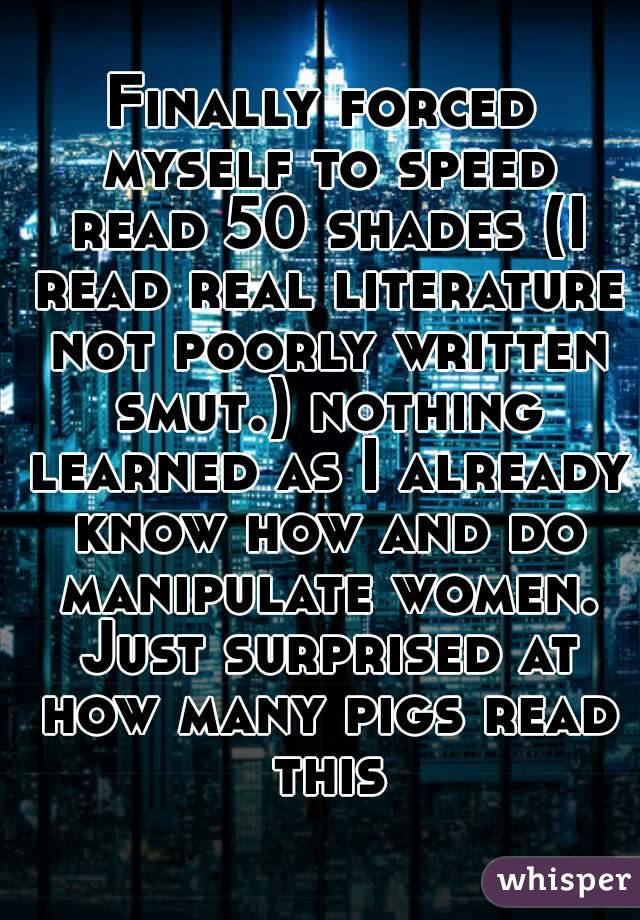 Finally forced myself to speed read 50 shades (I read real literature not poorly written smut.) nothing learned as I already know how and do manipulate women. Just surprised at how many pigs read this