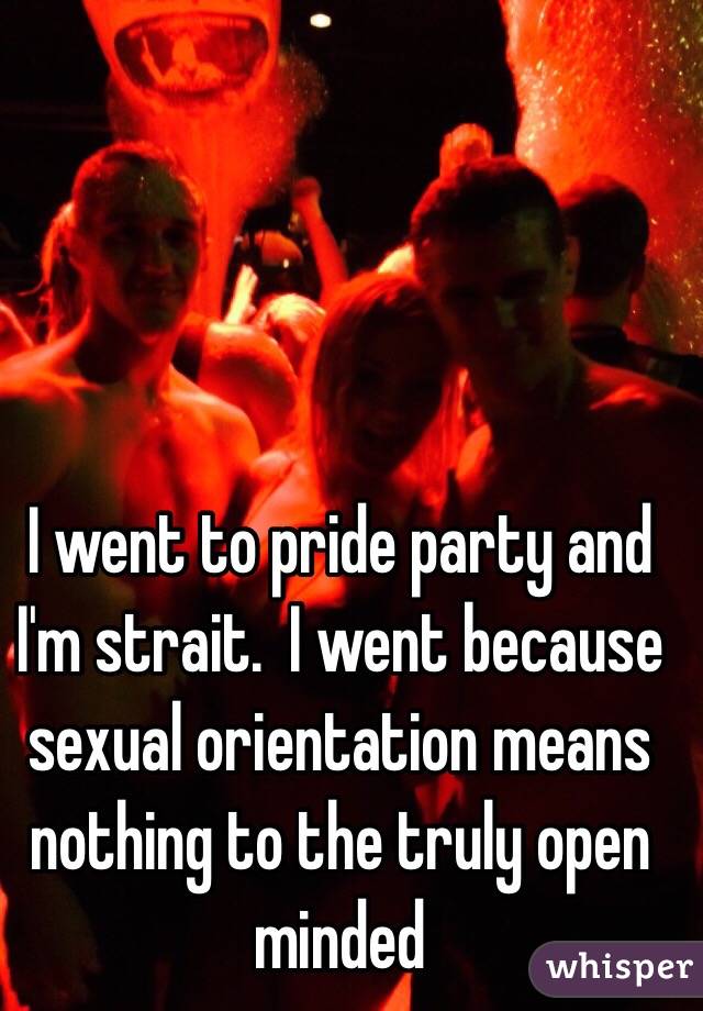 I went to pride party and I'm strait.  I went because sexual orientation means nothing to the truly open minded