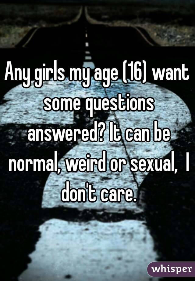 Any girls my age (16) want some questions answered? It can be normal, weird or sexual,  I don't care.