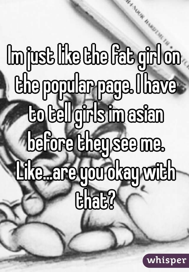 Im just like the fat girl on the popular page. I have to tell girls im asian before they see me. Like...are you okay with that?