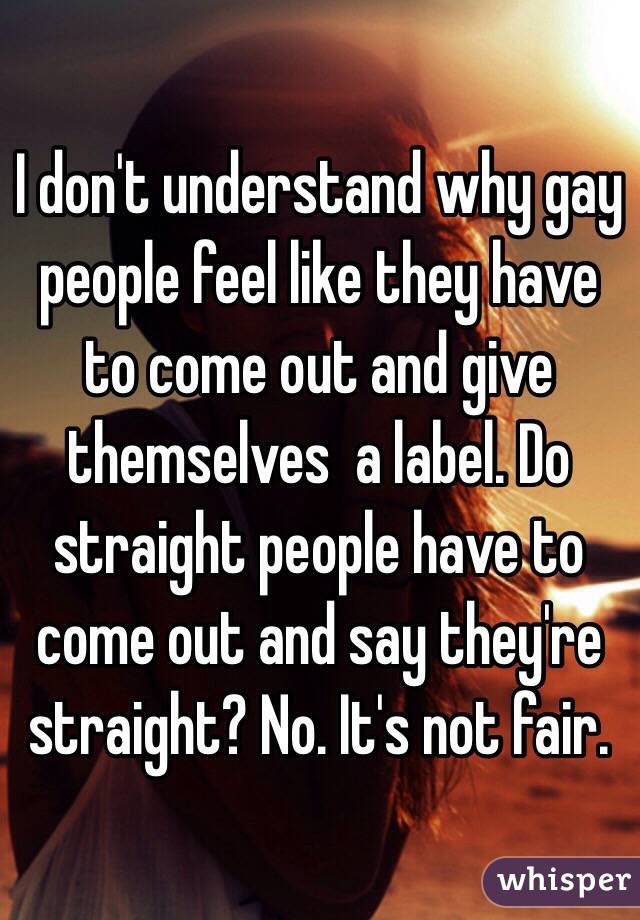 I don't understand why gay people feel like they have to come out and give themselves  a label. Do straight people have to come out and say they're straight? No. It's not fair. 