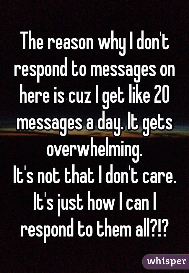 The reason why I don't respond to messages on here is cuz I get like 20 messages a day. It gets overwhelming.
It's not that I don't care. It's just how I can I respond to them all?!?