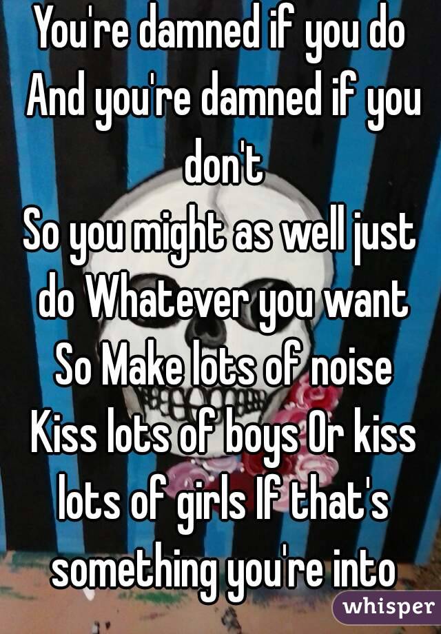 You're damned if you do And you're damned if you don't
So you might as well just do Whatever you want So Make lots of noise Kiss lots of boys Or kiss lots of girls If that's something you're into