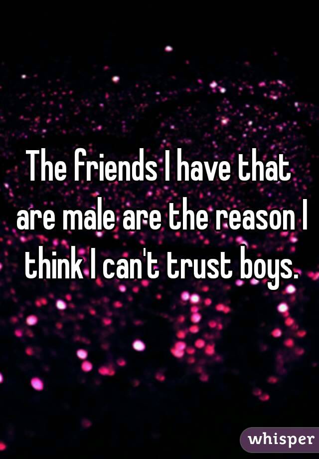 The friends I have that are male are the reason I think I can't trust boys.
