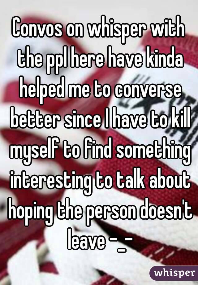 Convos on whisper with the ppl here have kinda helped me to converse better since I have to kill myself to find something interesting to talk about hoping the person doesn't leave -_-