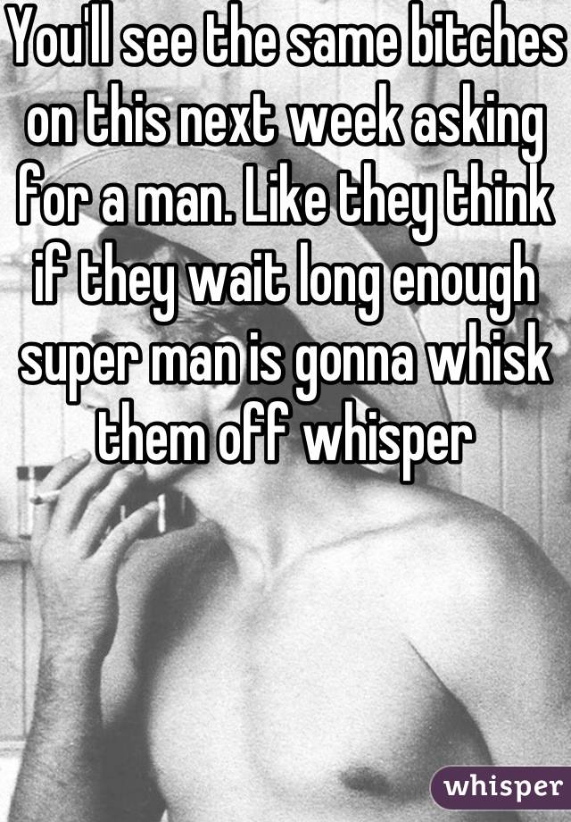 You'll see the same bitches on this next week asking for a man. Like they think if they wait long enough super man is gonna whisk them off whisper 